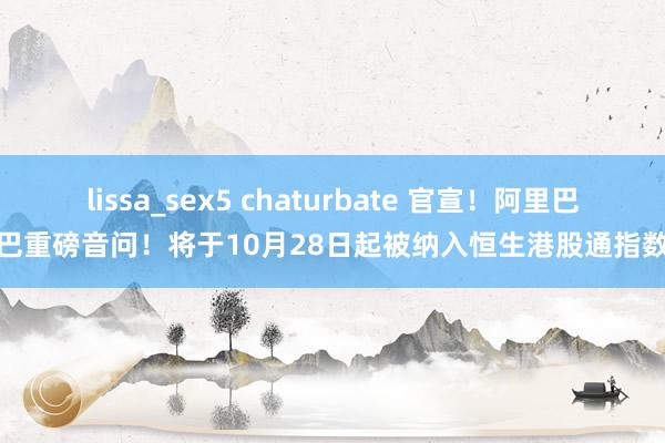 lissa_sex5 chaturbate 官宣！阿里巴巴重磅音问！将于10月28日起被纳入恒生港股通指数