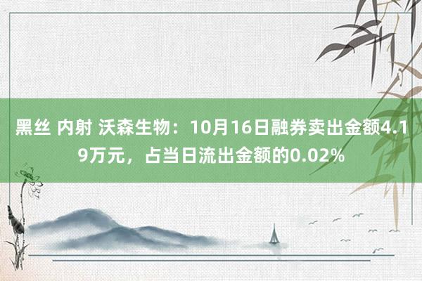 黑丝 内射 沃森生物：10月16日融券卖出金额4.19万元，占当日流出金额的0.02%