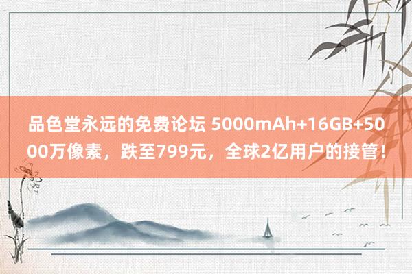 品色堂永远的免费论坛 5000mAh+16GB+5000万像素，跌至799元，全球2亿用户的接管！