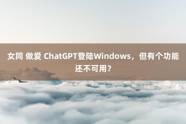 女同 做爱 ChatGPT登陆Windows，但有个功能还不可用？