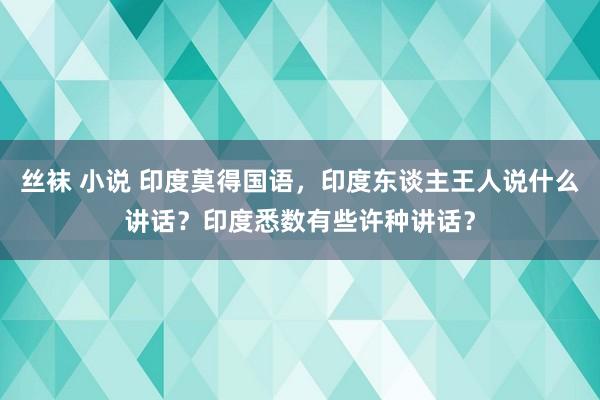 丝袜 小说 印度莫得国语，印度东谈主王人说什么讲话？印度悉数有些许种讲话？