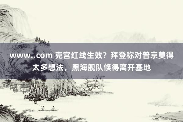 www..com 克宫红线生效？拜登称对普京莫得太多想法，黑海舰队倏得离开基地