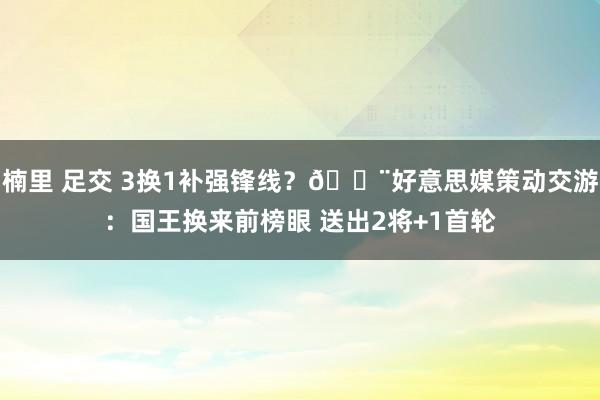 楠里 足交 3换1补强锋线？🚨好意思媒策动交游：国王换来前榜眼 送出2将+1首轮