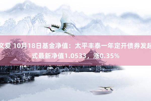 文爱 10月18日基金净值：太平丰泰一年定开债券发起式最新净值1.0533，涨0.35%