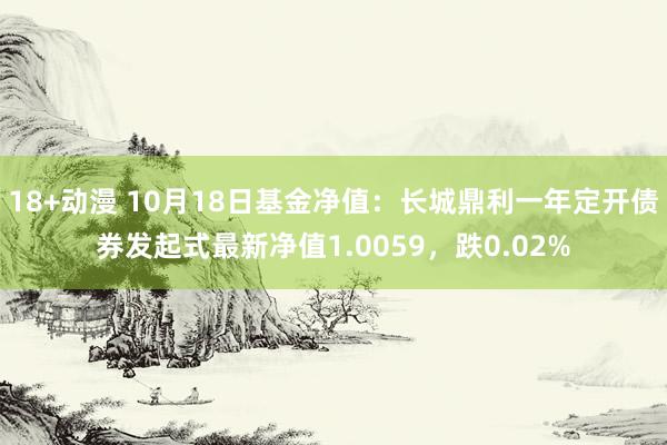 18+动漫 10月18日基金净值：长城鼎利一年定开债券发起式最新净值1.0059，跌0.02%