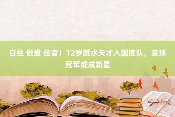 白丝 做爱 佳音！12岁跳水天才入国度队，寰球冠军或成新星