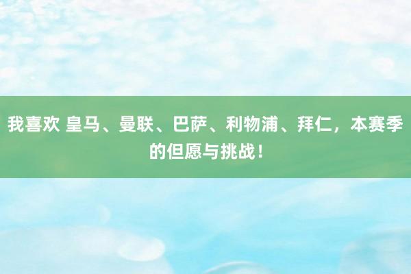 我喜欢 皇马、曼联、巴萨、利物浦、拜仁，本赛季的但愿与挑战！