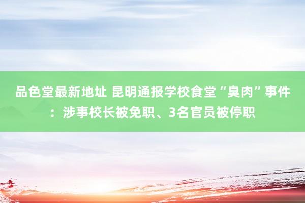 品色堂最新地址 昆明通报学校食堂“臭肉”事件：涉事校长被免职、3名官员被停职