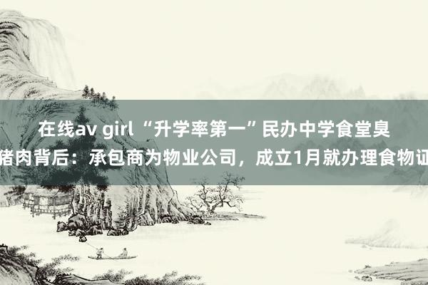 在线av girl “升学率第一”民办中学食堂臭猪肉背后：承包商为物业公司，成立1月就办理食物证