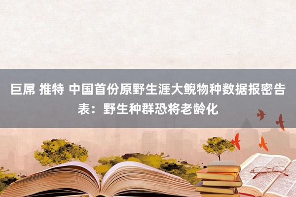 巨屌 推特 中国首份原野生涯大鲵物种数据报密告表：野生种群恐将老龄化