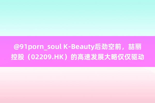 @91porn_soul K-Beauty后劲空前，喆丽控股（02209.HK）的高速发展大略仅仅驱动