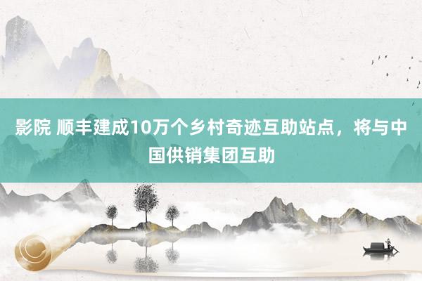 影院 顺丰建成10万个乡村奇迹互助站点，将与中国供销集团互助