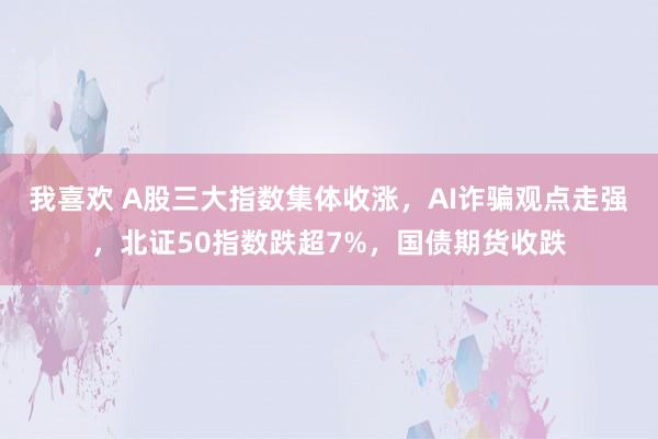 我喜欢 A股三大指数集体收涨，AI诈骗观点走强，北证50指数跌超7%，国债期货收跌