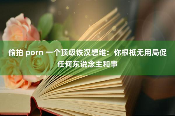 偷拍 porn 一个顶级铁汉想维：你根柢无用局促任何东说念主和事