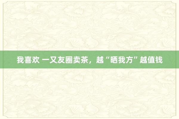 我喜欢 一又友圈卖茶，越“晒我方”越值钱