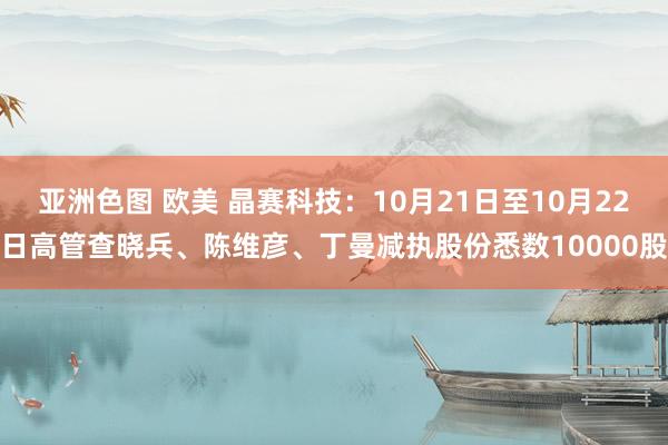 亚洲色图 欧美 晶赛科技：10月21日至10月22日高管查晓兵、陈维彦、丁曼减执股份悉数10000股