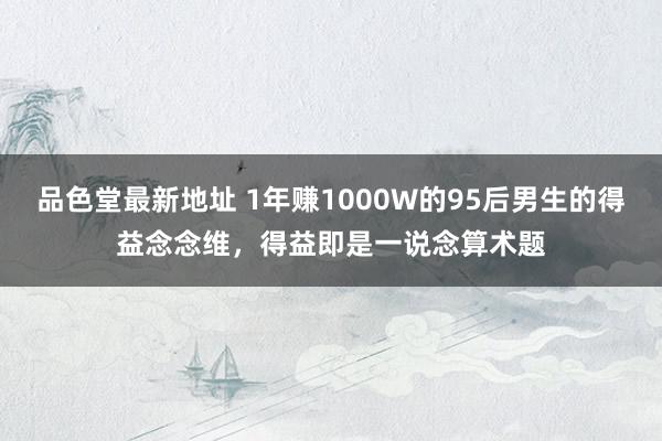 品色堂最新地址 1年赚1000W的95后男生的得益念念维，得益即是一说念算术题