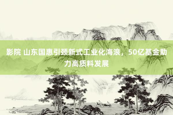 影院 山东国惠引颈新式工业化海浪，50亿基金助力高质料发展