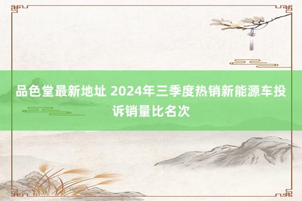 品色堂最新地址 2024年三季度热销新能源车投诉销量比名次