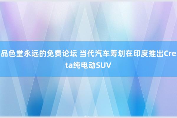 品色堂永远的免费论坛 当代汽车筹划在印度推出Creta纯电动SUV