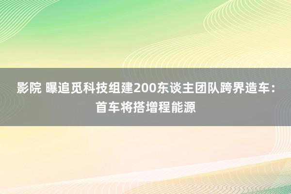 影院 曝追觅科技组建200东谈主团队跨界造车：首车将搭增程能源