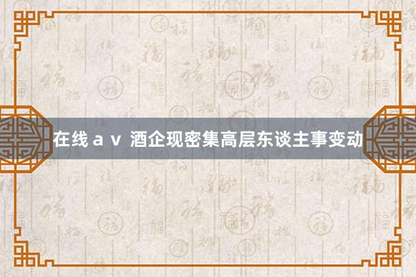 在线ａｖ 酒企现密集高层东谈主事变动