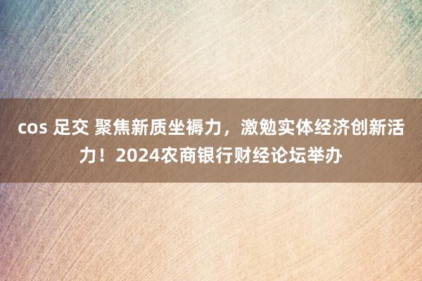 cos 足交 聚焦新质坐褥力，激勉实体经济创新活力！2024农商银行财经论坛举办