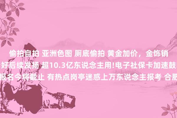 偷拍自拍 亚洲色图 厕底偷拍 黄金加价，金饰销售遇冷 国外机构仍看好后续发扬 超10.3亿东说念主用!电子社保卡加速鼓吹＂一卡通＂ 国考报名今将截止 有热点岗亭迷惑上万东说念主报考 合肥推公积金新政 购房可索要父母、子女公积金 部分高校晓谕吊销艺术类专科 显现什么信号？ ＂限量版＂通顺鞋2折？揭秘这些直播间＂猫腻＂ 驳斥·表面 让新质坐蓐力汇＂新＂成势，倾盆上前 外资加码中国背后的三大身分 发展脾