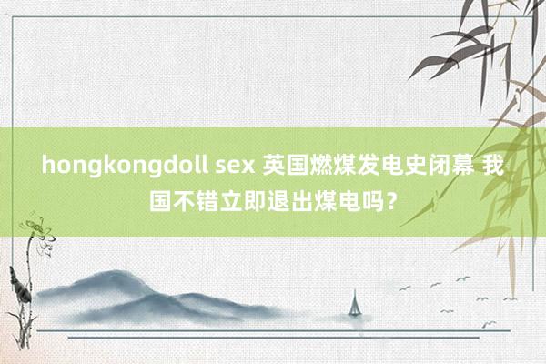 hongkongdoll sex 英国燃煤发电史闭幕 我国不错立即退出煤电吗？