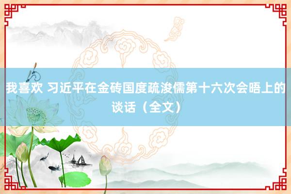 我喜欢 习近平在金砖国度疏浚儒第十六次会晤上的谈话（全文）