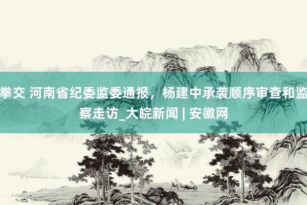 拳交 河南省纪委监委通报，杨建中承袭顺序审查和监察走访_大皖新闻 | 安徽网