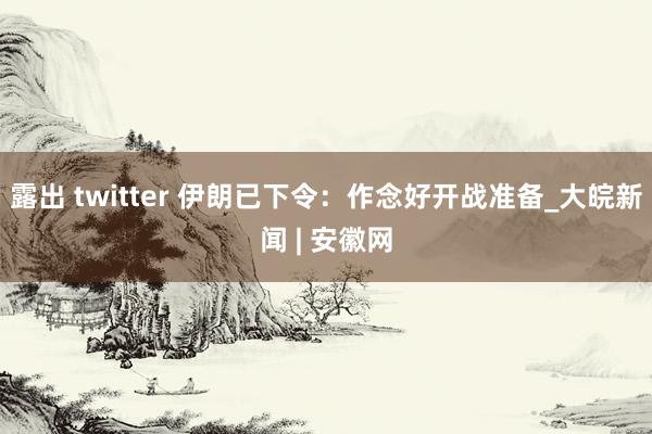 露出 twitter 伊朗已下令：作念好开战准备_大皖新闻 | 安徽网