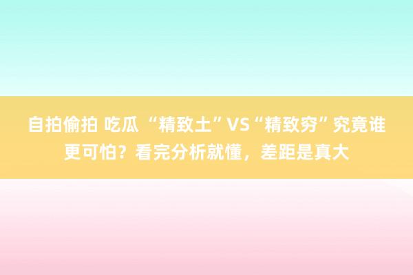 自拍偷拍 吃瓜 “精致土”VS“精致穷”究竟谁更可怕？看完分析就懂，差距是真大