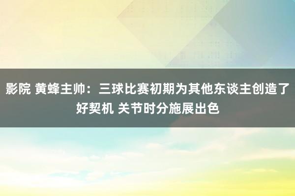 影院 黄蜂主帅：三球比赛初期为其他东谈主创造了好契机 关节时分施展出色