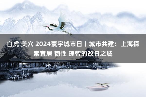 白虎 美穴 2024寰宇城市日丨城市共建：上海探索宜居 韧性 理智的改日之城