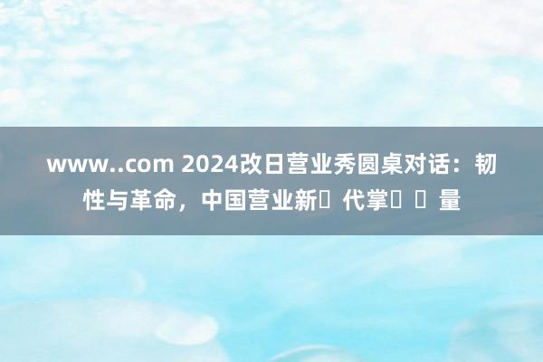 www..com 2024改日营业秀圆桌对话：韧性与革命，中国营业新⽣代掌⻔⼒量