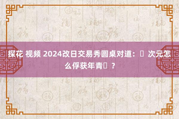 探花 视频 2024改日交易秀圆桌对道：⼆次元怎么俘获年青⼈？