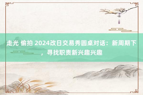 走光 偷拍 2024改日交易秀圆桌对话：新周期下，寻找职责新兴趣兴趣