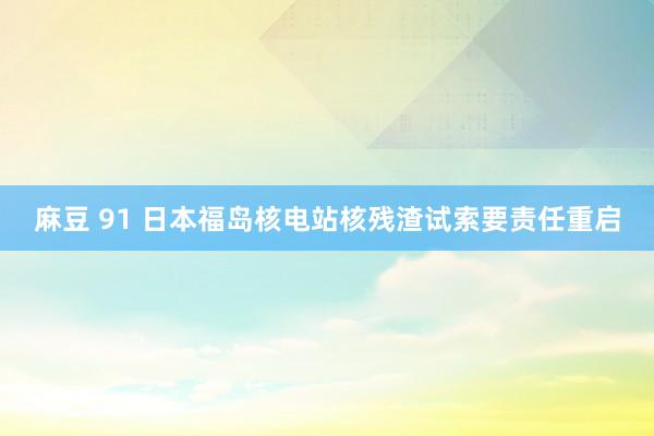 麻豆 91 日本福岛核电站核残渣试索要责任重启