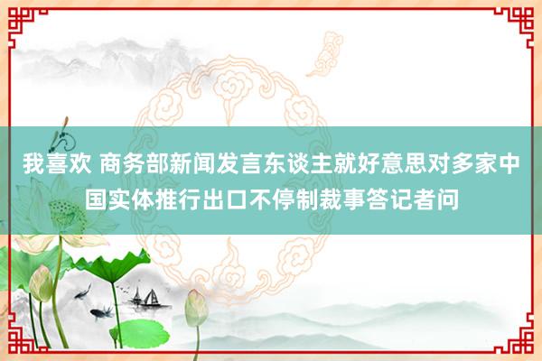 我喜欢 商务部新闻发言东谈主就好意思对多家中国实体推行出口不停制裁事答记者问