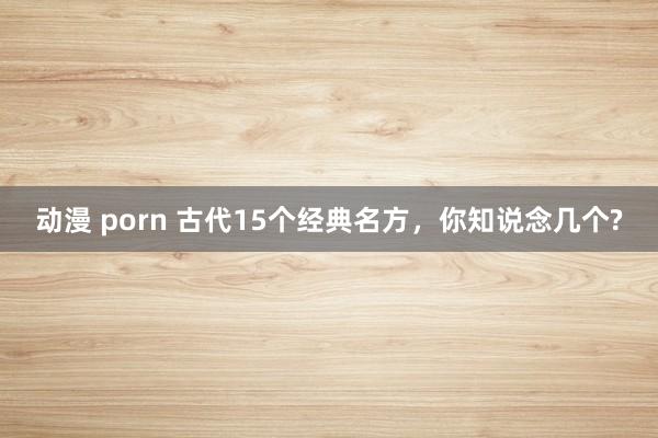 动漫 porn 古代15个经典名方，你知说念几个?