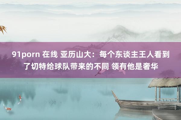 91porn 在线 亚历山大：每个东谈主王人看到了切特给球队带来的不同 领有他是奢华