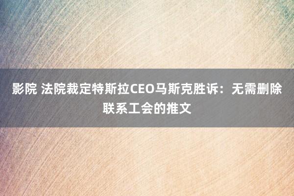 影院 法院裁定特斯拉CEO马斯克胜诉：无需删除联系工会的推文