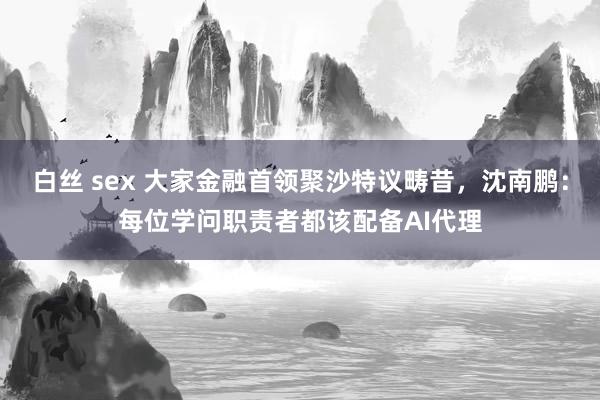 白丝 sex 大家金融首领聚沙特议畴昔，沈南鹏：每位学问职责者都该配备AI代理