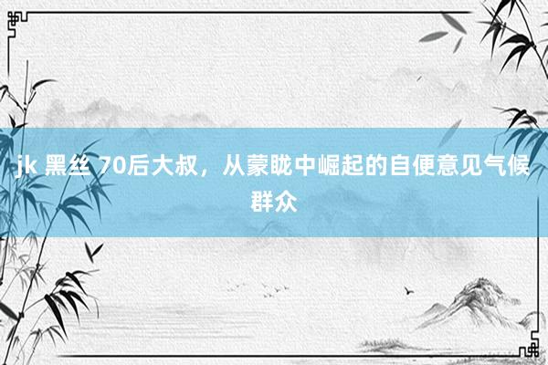 jk 黑丝 70后大叔，从蒙眬中崛起的自便意见气候群众