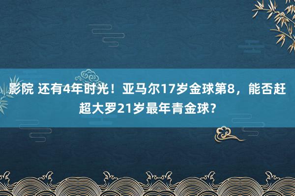 影院 还有4年时光！亚马尔17岁金球第8，能否赶超大罗21岁最年青金球？