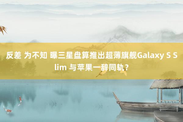 反差 为不知 曝三星盘算推出超薄旗舰Galaxy S Slim 与苹果一辞同轨？