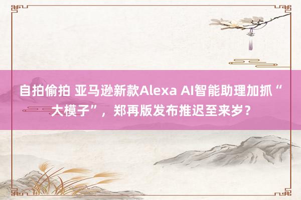 自拍偷拍 亚马逊新款Alexa AI智能助理加抓“大模子”，郑再版发布推迟至来岁？