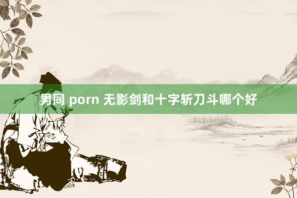 男同 porn 无影剑和十字斩刀斗哪个好