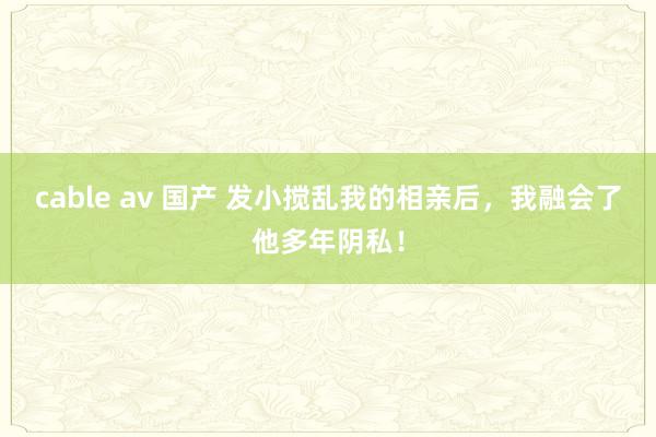 cable av 国产 发小搅乱我的相亲后，我融会了他多年阴私！